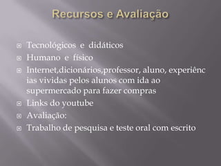 Recursos e AvaliaçãoTecnológicos  e  didáticosHumano  e  físicoInternet,dicionários,professor, aluno, experiências vividas pelos alunos com ida ao supermercado para fazer comprasLinks do youtubeAvaliação: Trabalho de pesquisa e teste oral com escrito