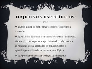 OBJETIVOS ESPECÍFICOS:
 a) Aprofundar os conhecimentos sobre Neologismo e
Arcaísmo;
 b) Analisar e pesquisar elementos apresentados no material
disponível e vídeos para enriquecimento do conhecimento.
c) Produção textual ampliando os conhecimentos e
aprendizagem utilizando os recursos tecnológicos.
 d) Aprender e incentivar a criação de hipertextos
 