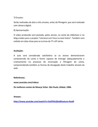 7) Ensaios:

Serão realizados de dois a três ensaios, antes da filmagem, que será realizada
com câmera digital.

8) Apresentação:

O vídeo produzido será postado, pelos alunos, na conta do slideshare e no
blog criados para o projeto "Literatura em Foco na José Inácio". Também será
exibido em data show para as turmas de 7ª e 8ª séries.



Avaliação:

A aula será considerada satisfatória se os alunos demonstrarem
compreensão do conto e forem capazes de interagir adequadamente e
criativamente no processo de encenação e filmagem do conto,
compreendendo também as formas de divulgação deste trabalho através da
web.



Referências:

www.youtube.com/videos

Os melhores contos de Moacyr Scliar. São Paulo, Global, 1984.



Anexos:

http://www.youtube.com/watch?v=5xI9T0icQXo&feature=feedf
 
