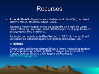 Recursos Atlas do Brasil : disparidades e dinâmicas do território, de Hervé Théry e Neli A. de Mello. Edusp, 2005.  Espaço e modernidade: temas da geografia do Brasil, de Jaime Oliva e Roberto Giansanti. Atual, 1999 (Seção 8 – A população e o espaço geográfico brasileiro).  Evolução demográfica, de Elza Berquó. In SACHS, I. et al. Brasil: um século de transformações. Companhia das Letras, 2001.  INTERNET Dados sobre dinâmicas demográficas e fluxos migratórios podem ser encontrados no portal do IBGE. Examine em especial os Censos Demográficos e a Contagem de População.  http://www.ibge.gov.br    