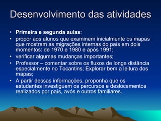 Desenvolvimento das atividades Primeira e segunda aulas : propor aos alunos que examinem inicialmente os mapas que mostram as migrações internas do país em dois momentos: de 1970 e 1980 e após 1991; verificar algumas mudanças importantes; Professor – comentar sobre os fluxos de longa distância especialmente no Tocantins; Explorar bem a leitura dos mapas; A partir dessas informações, proponha que os estudantes investiguem os percursos e deslocamentos realizados por país, avós e outros familiares.  