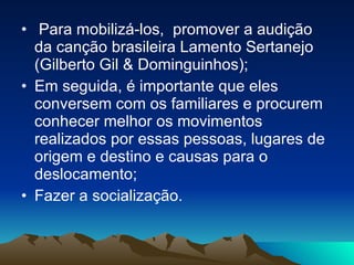 Para mobilizá-los,  promover a audição da canção brasileira Lamento Sertanejo (Gilberto Gil & Dominguinhos); Em seguida, é importante que eles conversem com os familiares e procurem conhecer melhor os movimentos realizados por essas pessoas, lugares de origem e destino e causas para o deslocamento; Fazer a socialização.  