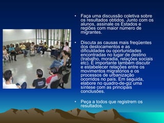 Faça uma discussão coletiva sobre os resultados obtidos. Junto com os alunos, assinale os Estados e regiões com maior número de migrantes.  Discuta as causas mais freqüentes dos deslocamentos e as dificuldades ou oportunidades encontradas no lugar de destino (trabalho, moradia, relações sociais etc). É importante também discutir e estabelecer relações entre os movimentos migratórios e os processos de urbanização ocorridos no país. Em seguida, elabore no quadro-de-giz uma síntese com as principais conclusões.  Peça a todos que registrem os resultados.  