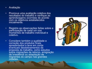 Avaliação  Promova uma avaliação coletiva dos resultados do trabalho e verifique as aprendizagens ocorridas de acordo com os objetivos estabelecidos inicialmente.  Registre as observações feitas sobre a participação de cada um nos momentos de trabalho individual e coletivo.  Considere também a qualidade e correção dos produtos finais apresentados e leve em conta eventuais desdobramentos da proposta de trabalho, como estudos sobre migrações de retorno, emigração de brasileiros ou adaptação de migrantes do campo nas grandes cidades. 