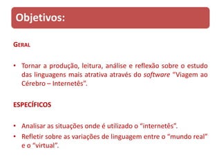 Objetivos:

GERAL

• Tornar a produção, leitura, análise e reflexão sobre o estudo
  das linguagens mais atrativa através do software “Viagem ao
  Cérebro – Internetês”.

ESPECÍFICOS

• Analisar as situações onde é utilizado o “internetês”.
• Refletir sobre as variações de linguagem entre o “mundo real”
  e o “virtual”.
 