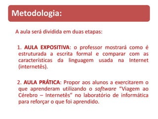 Metodologia:
A aula será dividida em duas etapas:

 1. AULA EXPOSITIVA: o professor mostrará como é
 estruturada a escrita formal e comparar com as
 características da linguagem usada na Internet
 (internetês).

 2. AULA PRÁTICA: Propor aos alunos a exercitarem o
 que aprenderam utilizando o software “Viagem ao
 Cérebro – Internetês” no laboratório de informática
 para reforçar o que foi aprendido.
 