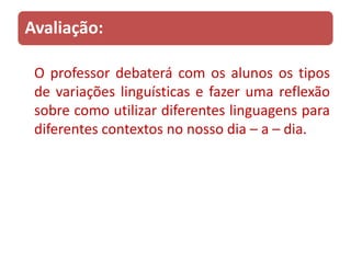 Avaliação:

 O professor debaterá com os alunos os tipos
 de variações linguísticas e fazer uma reflexão
 sobre como utilizar diferentes linguagens para
 diferentes contextos no nosso dia – a – dia.
 