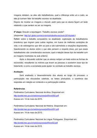 imagens retratam, se eles são trabalhadores, qual a diferença entre um e outro, se
eles já ouviram falar de trabalho escravo na atualidade.
Depois de mostrar as imagens e discutir, pedir para que os alunos façam um texto
relatando o que sentem ao ver as imagens.
4ª etapa: Discutir a reportagem: Trabalho escravo existe?
(disponível: http://g1.globo.com/economia/trabalho-escravo-2014/platb/)
Refletir sobre o trabalho compulsório na atualidade: exploração de trabalhadores
brasileiros que migram para outras regiões, em busca de melhores condições de
vida; e de estrangeiros que vêm ao país e são submetidos a situações degradantes.
Questionando os alunos sobre o que eles pensam a respeito disso, por que esses
trabalhadores são considerados escravos, qual a relação desse tipo de trabalho com
as imagens mostradas na aula anterior.
Após a discussão solicitar que os alunos redijam um texto sobre as formas de
escravidão, ressaltando os motivos que levam as pessoas a aceitarem esse tipo de
tratamento e como a sociedade pode ajudar no combate ao trabalho escravo.
Avaliação:
Será analisado o desenvolvimento dos alunos ao longo do processo: a
participação nas discussões coletivas, os textos produzidos, a coerência das
respostas em relação ao conteúdo e a participação coletiva.
Referências
Parâmetros Curriculares Nacional de ética. Disponível em:
http://portal.mec.gov.br/seb/arquivos/pdf/livro082.pdf
Acesso em: 14 de maio de 2015.
Parâmetros Curriculares Nacional de Hístória. Disponível em:
http://portal.mec.gov.br/seb/arquivos/pdf/livro051.pdf
Acesso em: 14 de maio de 2015.
Parâmetros Curriculares Nacional de Língua Portuguesa. Disponível em:
http://portal.mec.gov.br/seb/arquivos/pdf/livro02.pdf
Acesso em: 14 de maio de 2015
 