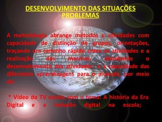 A metodologia abrange métodos e atividades com capacidade de distinção de grupos, orientações, traçando um caminho rápido entre as atividades e a realização das mesmas, abordando o desenvolvimento das atividades  e a capacidade das diferentes aprendizagens para o alunado, por meio de:  * Vídeo da TV escola com o tema: A história da Era Digital e a inclusão digital na escola;  DESENVOLVIMENTO DAS SITUAÇÕES PROBLEMAS 