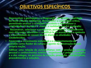 OBJETIVOS ESPECÍFICOS  Desenvolver a percepção e a imaginação, apreender a realidade do meio virtual e ambiental, desenvolver a capacidade crítica, permitindo analisar a realidade percebida e desenvolver a criatividade de maneira a  mudar a realidade que foi analisada; Reconstruir, selecionar e reelaborar, partindo do conhecimento  com diferentes atividades e modificá-lo de acordo com o contexto e a necessidade de nossos alunos diante as atividades estabelecidas; Favorecer o crescimento individual e o comportamento de cidadão como fluidor da cultura e agente na construção de sua própria nação; Edificar uma relação de autoconfiança com a produção artística pessoal e conhecimento estético, respeitando a própria produção e a dos colegas, no percurso de criação, produção, multiplicidade, procedimentos e soluções. 