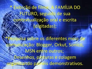* Exibição de filme: A FAMÍLIA DO FUTURO, seguido de sua contextualização oral e escrita (digitadas); *Pesquisa sobre os diferentes meio de comunicação: Blogger, Orkut, Sonico, MSN entre outros;  Desenhos, pinturas e colagem organizando painéis demonstrativos. 