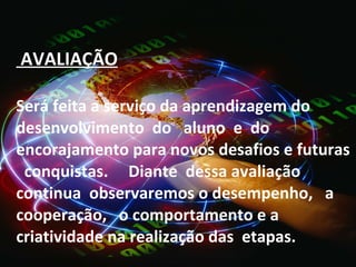   AVALIAÇÃO Será feita a serviço da aprendizagem do desenvolvimento  do  aluno  e  do encorajamento para novos desafios e futuras  conquistas.  Diante  dessa avaliação continua  observaremos o desempenho,  a  cooperação,  o comportamento e a criatividade na realização das  etapas. 