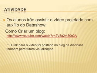 ATIVIDADE

Os alunos irão assistir o vídeo projetado com

auxílio do Datashow:
Como Criar um blog:
    http://www.youtube.com/watch?v=2V5a2m30n3A

     * O link para o vídeo foi postado no blog da disciplina
    também para futura visualização.
 