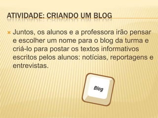ATIVIDADE: CRIANDO UM BLOG

   Juntos, os alunos e a professora irão pensar
    e escolher um nome para o blog da turma e
    criá-lo para postar os textos informativos
    escritos pelos alunos: notícias, reportagens e
    entrevistas.
 