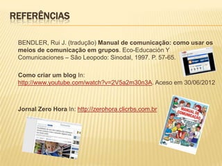 REFERÊNCIAS

 BENDLER, Rui J. (tradução) Manual de comunicação: como usar os
 meios de comunicação em grupos. Eco-Educación Y
 Comunicaciones – São Leopodo: Sinodal, 1997. P. 57-65.

 Como criar um blog In:
 http://www.youtube.com/watch?v=2V5a2m30n3A. Aceso em 30/06/2012



 Jornal Zero Hora In: http://zerohora.clicrbs.com.br
 