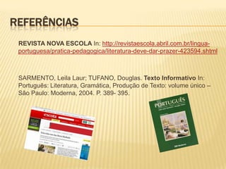 REFERÊNCIAS
 REVISTA NOVA ESCOLA In: http://revistaescola.abril.com.br/lingua-
 portuguesa/pratica-pedagogica/literatura-deve-dar-prazer-423594.shtml



 SARMENTO, Leila Laur; TUFANO, Douglas. Texto Informativo In:
 Português: Literatura, Gramática, Produção de Texto: volume único –
 São Paulo: Moderna, 2004. P. 389- 395.
 