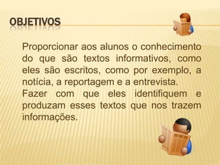 OBJETIVOS

  Proporcionar aos alunos o conhecimento
  do que são textos informativos, como
  eles são escritos, como por exemplo, a
  notícia, a reportagem e a entrevista.
  Fazer com que eles identifiquem e
  produzam esses textos que nos trazem
  informações.
 