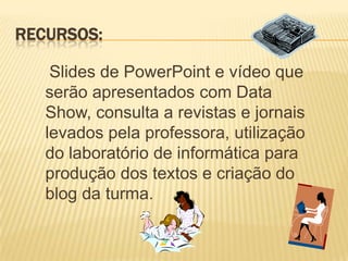 RECURSOS:

    Slides de PowerPoint e vídeo que
   serão apresentados com Data
   Show, consulta a revistas e jornais
   levados pela professora, utilização
   do laboratório de informática para
   produção dos textos e criação do
   blog da turma.
 