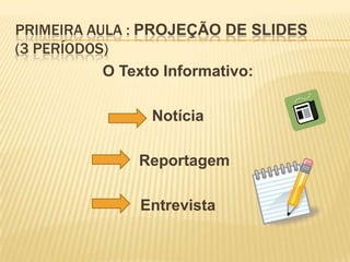 PRIMEIRA AULA : PROJEÇÃO DE SLIDES
(3 PERÍODOS)
           O Texto Informativo:

               Notícia

              Reportagem

              Entrevista
 