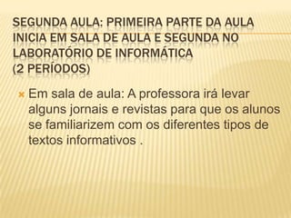 SEGUNDA AULA: PRIMEIRA PARTE DA AULA
INICIA EM SALA DE AULA E SEGUNDA NO
LABORATÓRIO DE INFORMÁTICA
(2 PERÍODOS)
   Em sala de aula: A professora irá levar
    alguns jornais e revistas para que os alunos
    se familiarizem com os diferentes tipos de
    textos informativos .
 