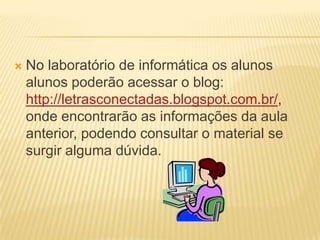    No laboratório de informática os alunos
    alunos poderão acessar o blog:
    http://letrasconectadas.blogspot.com.br/,
    onde encontrarão as informações da aula
    anterior, podendo consultar o material se
    surgir alguma dúvida.
 