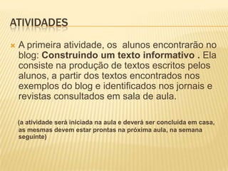 ATIVIDADES
   A primeira atividade, os alunos encontrarão no
    blog: Construindo um texto informativo . Ela
    consiste na produção de textos escritos pelos
    alunos, a partir dos textos encontrados nos
    exemplos do blog e identificados nos jornais e
    revistas consultados em sala de aula.

    (a atividade será iniciada na aula e deverá ser concluída em casa,
    as mesmas devem estar prontas na próxima aula, na semana
    seguinte)
 