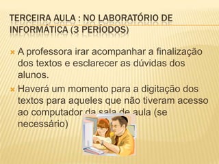 TERCEIRA AULA : NO LABORATÓRIO DE
INFORMÁTICA (3 PERÍODOS)

 A professora irar acompanhar a finalização
  dos textos e esclarecer as dúvidas dos
  alunos.
 Haverá um momento para a digitação dos
  textos para aqueles que não tiveram acesso
  ao computador da sala de aula (se
  necessário)
 