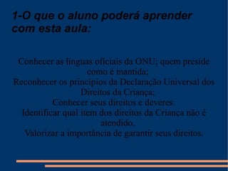 1-O que o aluno poderá aprender com esta aula: Conhecer as línguas oficiais da ONU; quem preside como é mantida; Reconhecer os princípios da Declaração Universal dos Direitos da Criança; Conhecer seus direitos e deveres. Identificar qual item dos direitos da Criança não é atendido. Valorizar a importância de garantir seus direitos. 