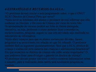 4-ESTRATÉGIAS E RECURSOS DA AULA : O professor deverá iniciar a aula perguntando sobre: o que é ONU? ECA? Direitos da Criança?Para que serve?  Após ouvir as hipóteses dos alunos o professor deverá informar que irão conhecer os Direitos  e Deveres da Criança por meio do texto lido.  A apresentação do recurso poderá ser feita de forma dialogada, interativa, ou seja, professor e aluno poderão fazer comentários, esclarecimentos, pesquisa, sugere-se que esta atividade seja realizada no laboratório de informática. Após abrir espaços para que os alunos esclareçam dúvidas, façam perguntas e se posicionem em relação ao que foi relatado. O professor também fará os seguintes questionamentos: Será que o ECA, direitos da criança é conhecido pela maioria das crianças e adolescentes brasileiros?Em que situações os direitos da criança não estão sendo respeitados? O que podemos fazer para divulgar e garantir os direitos da criança?  O professor deverá propor um texto coletivo contento informações sobre o assunto, para a realização desta tarefa será necessário pesquisa na internet. 