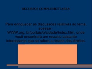 RECURSOS COMPLEMENTARES: Para enriquecer as discussões relativas ao tema, acessar:  WWW.org. br/portais/o/cidade/índex.htm, onde você encontrará um recurso bastante interessante que se refere a cidade dos direitos. 