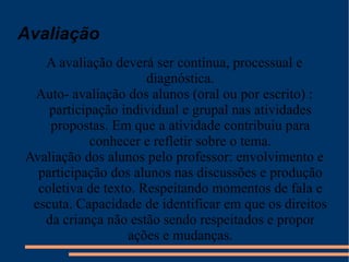 A avaliação deverá ser contínua, processual e diagnóstica. Auto- avaliação dos alunos (oral ou por escrito) : participação individual e grupal nas atividades propostas. Em que a atividade contribuiu para conhecer e refletir sobre o tema. Avaliação dos alunos pelo professor: envolvimento e participação dos alunos nas discussões e produção coletiva de texto. Respeitando momentos de fala e escuta. Capacidade de identificar em que os direitos da criança não estão sendo respeitados e propor ações e mudanças. Avaliação 