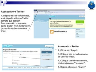 Acessando o Twitter 1. Depois da sua conta criada, você já pode utilizar o Twitter sempre que desejar.  Para acessá-lo novamente, basta digitar: www.twitter.com/(nome de usuário que você criou) Acessando o Twitter 2. Clique em “Login”. 3. Coloque seu e-mail ou nome de usuário criado. 4. Coloque também sua senha, conhecida como “Password”. 5. Depois, clique em “Sign in” 