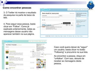 Como encontrar pessoas 3. O Twitter irá mostrar o resultado da pesquisa na parte de baixo da tela. 4. Para seguir essa pessoa, basta clicar em “Follow”. Como já explicado anteriormente, todas as mensagens desse usuário irão aparecer também na sua página. Caso você queira deixar de "seguir" um usuário, basta clicar no botão “Following” e procurá-lo na sua lista.  Ao encontrar a pessoa, clique em "unfollow“. Com isso, deixará de receber as mensagens desta pessoa. 