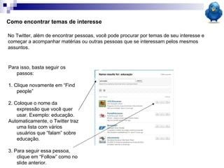 No Twitter, além de encontrar pessoas, você pode procurar por temas de seu interesse e começar a acompanhar matérias ou outras pessoas que se interessam pelos mesmos assuntos. Como encontrar temas de interesse Para isso, basta seguir os passos: 1. Clique novamente em “Find people”  2. Coloque o nome da expressão que você quer usar. Exemplo: educação. Automaticamente, o Twitter traz uma lista com vários usuários que “falam” sobre educação. 3. Para seguir essa pessoa, clique em “Follow” como no slide anterior. 