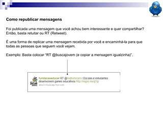 Como republicar mensagens  Foi publicada uma mensagem que você achou bem interessante e quer compartilhar? Então, basta retuitar ou RT (Retweet). É uma forma de replicar uma mensagem recebida por você e encaminhá-la para que todas as pessoas que seguem você vejam.  Exemplo: Basta colocar “RT @buscajovem (e copiar a mensagem igualzinha)”. 
