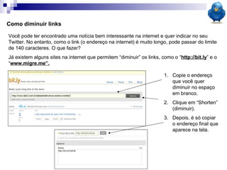 Como diminuir links Você pode ter encontrado uma notícia bem interessante na internet e quer indicar no seu Twitter. No entanto, como o link (o endereço na internet) é muito longo, pode passar do limite de 140 caracteres. O que fazer? Já existem alguns sites na internet que permitem “diminuir” os links, como o “ http://bit.ly ” e o “ www.migre.me”. Copie o endereço que você quer diminuir no espaço em branco. Clique em “Shorten” (diminuir). Depois, é só copiar o endereço final que aparece na tela. 