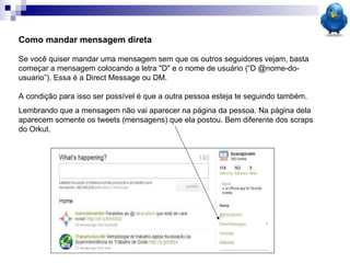 Como mandar mensagem direta Se você quiser mandar uma mensagem sem que os outros seguidores vejam, basta começar a mensagem colocando a letra "D" e o nome de usuário (“D @nome-do-usuario”). Essa é a Direct Message ou DM.  A condição para isso ser possível é que a outra pessoa esteja te seguindo também.  Lembrando que a mensagem não vai aparecer na página da pessoa. Na página dela aparecem somente os tweets (mensagens) que ela postou. Bem diferente dos scraps do Orkut. 