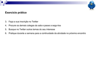 Exercício prático Faça a sua inscrição no Twitter Procure os demais colegas da sala e passe a segui-los Busque no Twitter outros temas do seu interesse Pratique durante a semana para a continuidade da atividade no próximo encontro  