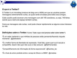 O que é o Twitter? O Twitter é um microblog (mistura de blog com o MSN) em que os usuários postam mensagens extremamente curtas, as quais serão enviadas para todos seus amigos.  Cada usuário pode escrever uma mensagem com até 140 caracteres, ou seja, 140 letras (sendo que a barra de espaço também conta). Como as mensagens são curtas, você pode checar rapidamente se alguma coisa interessa ou não. Definições sobre o Twitter   (“Livro: Tudo o que você precisa saber sobre twitter”) “ É um radar captando o que milhões de pessoas estão pensando/fazendo naquele momento”. @pedrodoria “ É a melhor forma de liberdade de expressão. Você fala, quem quer ouvir escuta e compartilha. Quem não quer não ouve e não censura”. @NeiFernandes “ Compartilhamento de informação de forma exponencial”. @fuentes_be “ É o fruto do amor proibido entre o scrap do Orkut e o MSN”. @crisdias 