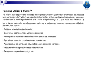 Para que utilizar o Twitter? No início, este espaço era utilizado muito pelos twitteiros (como são chamadas as pessoas que participam do Twitter) para postar informações sobre o estavam fazendo no momento. Tanto é que a mensagem central era: “What are you doing?” (“O que você está fazendo?”). No entanto, esta rede social cresceu muito, se ampliou e as pessoas passaram a utilizá-la para muitas coisas: Publicar atividades do dia-a-dia Conversar sobre os mais variados assuntos Acompanhar notícias e matérias sobre temas de interesse Aproximar pessoas com interesses em comum  Acompanhar as principais novidades sobre assuntos variados  Procurar novas oportunidades de formação Pesquisar vagas de emprego etc 