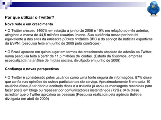 Por que utilizar o Twitter? Nova rede e em crescimento O Twitter cresceu 1460% em relação a junho de 2008 e 19% em relação ao mês anterior, atingindo a marca de 44,5 milhões usuários únicos. Sua audiência nesse período foi equivalente à dos sites da emissora pública britânica BBC e do serviço de notícias esportivas da ESPN. (pesquisa feita em junho de 2009 pela comScore) O Brasil aparece em quinto lugar em termos de crescimento absoluto de adesão ao Twitter, numa pesquisa feita a partir de 11,5 milhões de contas. (Estudo da Sysomos, empresa especializada na análise de mídias sociais, divulgado em junho de 2009)  Confiança e novas perspectivas O Twitter é considerado pelos usuários como uma fonte segura de informações: 87% disse que confia nas opiniões de outros participantes do serviço. Aproximadamente 8 em cada 10 usuários disse já ter dado e aceitado dicas e a maioria já usou as mensagens recebidas para fazer posts em blogs ou repassar por comunicadores instantâneos (72%). 84% disse acreditar que o Twitter aproxima as pessoas (Pesquisa realizada pela agência Bullet e divulgada em abril de 2009)  