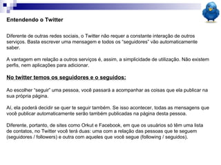 Entendendo o Twitter Diferente de outras redes sociais, o Twitter não requer a constante interação de outros serviços. Basta escrever uma mensagem e todos os “seguidores” vão automaticamente saber. A vantagem em relação a outros serviços é, assim, a simplicidade de utilização. Não existem perfis, nem aplicações para adicionar.  No twitter temos os seguidores e o seguidos: Ao escolher “seguir” uma pessoa, você passará a acompanhar as coisas que ela publicar na sua própria página.  Aí, ela poderá decidir se quer te seguir também. Se isso acontecer, todas as mensagens que você publicar automaticamente serão também publicadas na página desta pessoa. Diferente, portanto, de sites como Orkut e Facebook, em que os usuários só têm uma lista de contatos, no Twitter você terá duas: uma com a relação das pessoas que te seguem (seguidores / followers) e outra com aqueles que você segue (following / seguidos). 