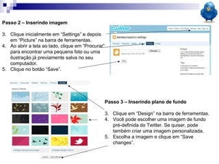 Passo 2 – Inserindo imagem Clique inicialmente em “Settings” e depois em “Picture” na barra de ferramentas. Ao abrir a tela ao lado, clique em “Procurar” para encontrar uma pequena foto ou uma ilustração já previamente salva no seu computador. Clique no botão “Save”.  Passo 3 – Inserindo plano de fundo Clique em “Design” na barra de ferramentas. Você pode escolher uma imagem de fundo pré-definida do Twitter. Se quiser, pode também criar uma imagem personalizada. Escolha a imagem e clique em “Save changes”.  