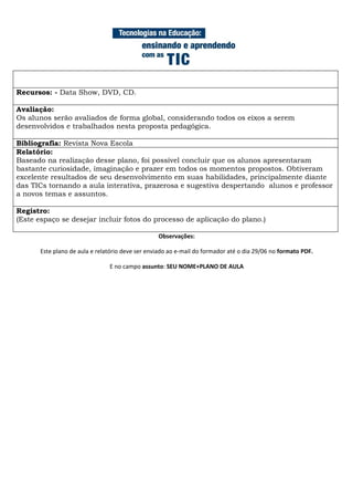 Recursos: - Data Show, DVD, CD.

Avaliação:
Os alunos serão avaliados de forma global, considerando todos os eixos a serem
desenvolvidos e trabalhados nesta proposta pedagógica.

Bibliografia: Revista Nova Escola
Relatório:
Baseado na realização desse plano, foi possível concluir que os alunos apresentaram
bastante curiosidade, imaginação e prazer em todos os momentos propostos. Obtiveram
excelente resultados de seu desenvolvimento em suas habilidades, principalmente diante
das TICs tornando a aula interativa, prazerosa e sugestiva despertando alunos e professor
a novos temas e assuntos.

Registro:
(Este espaço se desejar incluir fotos do processo de aplicação do plano.)

                                                  Observações:

       Este plano de aula e relatório deve ser enviado ao e-mail do formador até o dia 29/06 no formato PDF.

                                E no campo assunto: SEU NOME+PLANO DE AULA
 