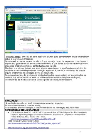 segunda etapa: Em sala de aula pedir aos alunos para comentarem o que entenderam
sobre o teorema de Pitágoras
Nesse nível, o que se espera do aluno é que ele seja capaz de expressar com clareza o
significado geométrico do enunciado do teorema e que saiba utilizá-lo na resolução de
situações-problema simples, contextualizados ou não.
Tão logo o professor julgue que seus alunos assimilaram o significado geométrico do
teorema e a sua correspondente tradução algébrica é, então, o momento de propor
alguns problemas de aplicação direta do resultado.
Nesses problemas, de preferência contextualizados e que podem ser encontrados na
maioria dos livros didáticos além da informação de que o triângulo é retângulo,
informam-se as medidas de dois lados e pede-se o cálculo do terceiro.




AVALIAÇÃO:
 A avaliação dos alunos será baseada nos seguintes aspectos:
Interesse demonstrado durante a aula;
- Será levado em consideração o comprometimento na realização das atividades.
REFERÊNCIAS BIBLIOGRÁFICAS
   • PINHO,Marcelo Sarraf; ELIASQUEVICI ,Marianne Kogut. .(2008).Pitágoras Net: Um Protótipo de
       Objeto de Aprendizagem para o Ensino de Matemática. Faculdade de Computação – Universidade
       Federal do Pará (UFPA) Belém – PA – Brasil.
       http://www.prodepa.gov.br/sbc2008/anais/pdf/arq0021.pdf
    SITE CONSULTADO (EM 04/12/2008)
   http://ccsantana.com/site/sites/default/files/2006_projeto_rogerio.pdf

   http://crv.educacao.mg.gov.br/sistema_crv/index.asp?

                                                                                        2
 