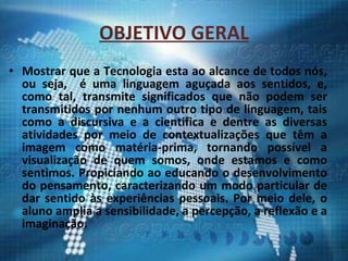 OBJETIVO GERAL Mostrar que a Tecnologia esta ao alcance de todos nós, ou seja,  é uma linguagem aguçada aos sentidos, e, como tal, transmite significados que não podem ser transmitidos por nenhum outro tipo de linguagem, tais como a discursiva e a cientifica e dentre as diversas atividades por meio de contextualizações que têm a imagem como matéria-prima, tornando possível a visualização de quem somos, onde estamos e como sentimos. Propiciando ao educando o desenvolvimento do pensamento, caracterizando um modo particular de dar sentido às experiências pessoais. Por meio dele, o aluno amplia a sensibilidade, a percepção, a reflexão e a imaginação. 