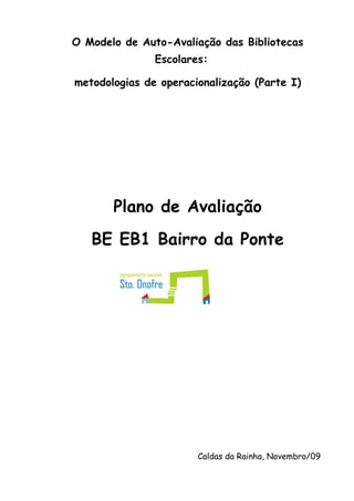O Modelo de Auto-Avaliação das Bibliotecas
               Escolares:

metodologias de operacionalização (Parte I)




       Plano de Avaliação
   BE EB1 Bairro da Ponte




                       Caldas da Rainha, Novembro/09
 