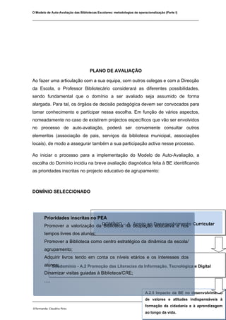 O Modelo de Auto-Avaliação das Bibliotecas Escolares: metodologias de operacionalização (Parte I)

________________________________________________________________________________




                                      PLANO DE AVALIAÇÃO

Ao fazer uma articulação com a sua equipa, com outros colegas e com a Direcção
da Escola, o Professor Bibliotecário considerará as diferentes possibilidades,
sendo fundamental que o domínio a ser avaliado seja assumido de forma
alargada. Para tal, os órgãos de decisão pedagógica devem ser convocados para
tomar conhecimento e participar nessa escolha. Em função de vários aspectos,
nomeadamente no caso de existirem projectos específicos que vão ser envolvidos
no processo de auto-avaliação, poderá ser conveniente consultar outros
elementos (associação de pais, serviços da biblioteca municipal, associações
locais), de modo a assegurar também a sua participação activa nesse processo.

Ao iniciar o processo para a implementação do Modelo de Auto-Avaliação, a
escolha do Domínio incidiu na breve avaliação diagnóstica feita à BE identificando
as prioridades inscritas no projecto educativo de agrupamento:



DOMÍNIO SELECCIONADO




        Prioridades inscritas no PEA
        Promover a valorização da DOMÍNIO –na ocupação Desenvolvimento Curricular
                                   Biblioteca A. Apoio ao educativa e nos
        tempos livres dos alunos;
        Promover a Biblioteca como centro estratégico da dinâmica da escola/
        agrupamento;
        Adquirir livros tendo em conta os níveis etários e os interesses dos
        alunos;
            Subdomínio - A.2 Promoção das Literacias da Informação, Tecnológica e Digital
        Dinamizar visitas guiadas à Biblioteca/CRE;
        ….

                                                                           A.2.5 Impacto da BE no desenvolvimento
________________________________________________________________________________ actividades
                                                      de valores eOrganização de
                                                             A.2.1 atitudes indispensáveis à
                                                                                 de formação de utilizadores na
                                                                           formação da cidadania e à aprendizagem
A formanda: Claudina Pires                                                                 Novembro de 2009
                                                                                  escola/agrupamento.
                                                                           ao longo da vida.
 
