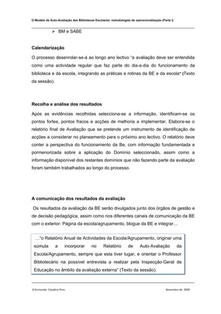 O Modelo de Auto-Avaliação das Bibliotecas Escolares: metodologias de operacionalização (Parte I)

________________________________________________________________________________
                BM e SABE


Calendarização

O processo desenrolar-se-á ao longo ano lectivo “a avaliação deve ser entendida
como uma actividade regular que faz parte do dia‐a‐dia do funcionamento da
biblioteca e da escola, integrando as práticas e rotinas da BE e da escola ” (Texto
da sessão).




Recolha e análise dos resultados

Após as evidências recolhidas selecciona-se a informação, identificam-se os
pontos fortes, pontos fracos e acções de melhoria a implementar. Elabora-se o
relatório final de Avaliação que se pretende um instrumento de identificação de
acções a considerar no planeamento para o próximo ano lectivo. O relatório deve
conter a perspectiva do funcionamento da Be, com informação fundamentada e
pormenorizada sobre a aplicação do Domínio seleccionado, assim como a
informação disponível dos restantes domínios que não fazendo parte da avaliação
foram também trabalhados ao longo do processo.




A comunicação dos resultados da avaliação

Os resultados da avaliação da BE serão divulgados junto dos órgãos de gestão e
de decisão pedagógica, assim como nos diferentes canais de comunicação da BE
com o exterior: Página da escola/agrupamento, blogue da BE e integrar…


  …“o Relatório Anual de Actividades da Escola/Agrupamento, originar uma
 súmula           a      incorporar     no       Relatório       de       Auto‐Avaliação            da
 Escola/Agrupamento, sempre que esta tiver lugar, e orientar o Professor
 Bibliotecário na possível entrevista a realizar pela Inspecção‐Geral de
 Educação no âmbito da avaliação externa” (Texto da sessão).

________________________________________________________________________________

A formanda: Claudina Pires                                                                 Novembro de 2009
 