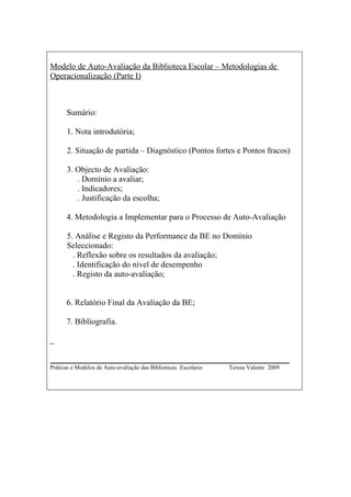 Modelo de Auto-Avaliação da Biblioteca Escolar – Metodologias de
Operacionalização (Parte I)



      Sumário:

      1. Nota introdutória;

      2. Situação de partida – Diagnóstico (Pontos fortes e Pontos fracos)

      3. Objecto de Avaliação:
         . Domínio a avaliar;
         . Indicadores;
         . Justificação da escolha;

      4. Metodologia a Implementar para o Processo de Auto-Avaliação

      5. Análise e Registo da Performance da BE no Domínio
      Seleccionado:
        . Reflexão sobre os resultados da avaliação;
        . Identificação do nível de desempenho
        . Registo da auto-avaliação;


      6. Relatório Final da Avaliação da BE;

      7. Bibliografia.



__________________________________________________________
Práticas e Modelos de Auto-avaliação das Bibliotecas Escolares   Teresa Valente 2009
 